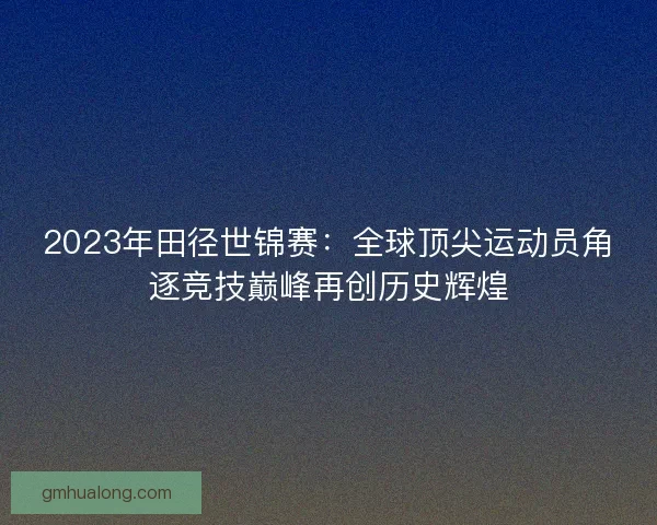 2023年田径世锦赛：全球顶尖运动员角逐竞技巅峰再创历史辉煌