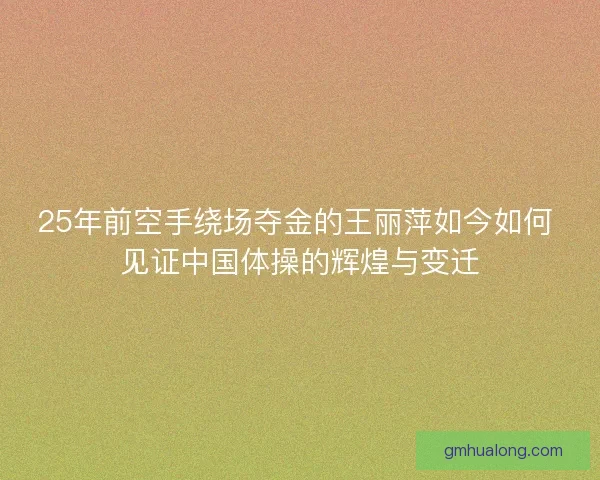 25年前空手绕场夺金的王丽萍如今如何 见证中国体操的辉煌与变迁