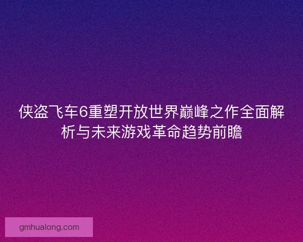 侠盗飞车6重塑开放世界巅峰之作全面解析与未来游戏革命趋势前瞻