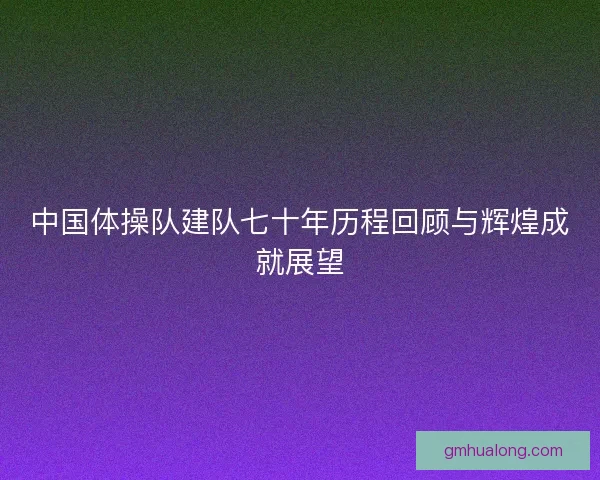 中国体操队建队七十年历程回顾与辉煌成就展望
