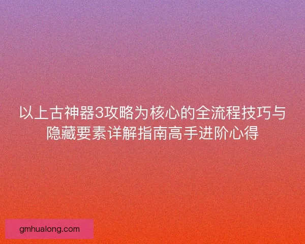 以上古神器3攻略为核心的全流程技巧与隐藏要素详解指南高手进阶心得