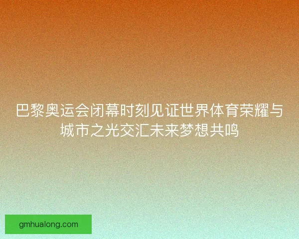 巴黎奥运会闭幕时刻见证世界体育荣耀与城市之光交汇未来梦想共鸣