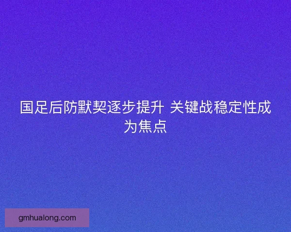 国足后防默契逐步提升 关键战稳定性成为焦点