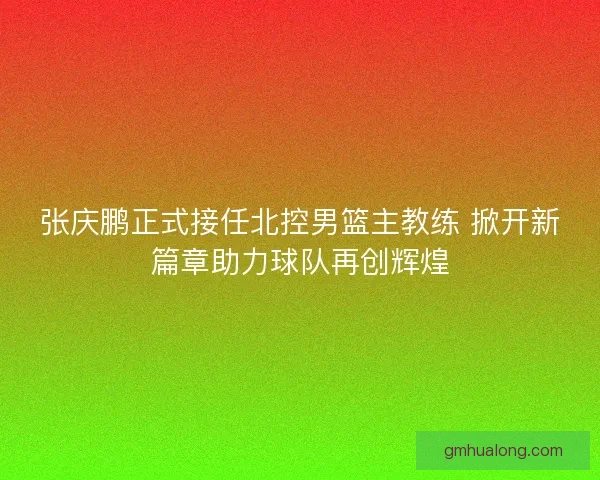 张庆鹏正式接任北控男篮主教练 掀开新篇章助力球队再创辉煌